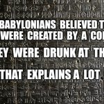 Stele of Hammurabi | THE  BABYLONIANS  BELIEVED THAT  HUMANS WERE  CREATED  BY  A  COMMITTEE; AND  THEY  WERE  DRUNK AT  THE  TIME; THAT  EXPLAINS A  LOT | image tagged in stele of hammurabi | made w/ Imgflip meme maker