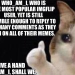 Good job, Who_am_i. You done good. | WHO_AM_I, WHO IS THE MOST POPULAR IMGFLIP USER, YET IS STILL HUMBLE ENOUGH TO REPLY TO AS MANY COMMENTS AS THEY CAN ON ALL OF THEIR MEMES. LET'S GIVE A HAND FOR WHO_AM_I, SHALL WE. | image tagged in cat thumbs up sad | made w/ Imgflip meme maker