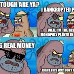 monopoly player | HOW TOUGH ARE YA? I BANKRUPTED PEOPLE; WELL I'M THE BEST MONOPOLY PLAYER IN TOWN; USING REAL MONEY; RIGHT THIS WAY DON'T ROB ME | image tagged in salty spitoon,out of ideas,random tag i decided to put,another random tag i decided to put | made w/ Imgflip meme maker