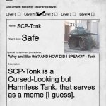 A Stupid and Pointless SCP Document I made | SCP-Tonk; Safe; "Why am I like this? AND HOW DID I SPEAK?!" - Tonk; SCP-Tonk is a Cursed-Looking but Harmless Tank, that serves as a meme [I guess]. | image tagged in scp document,fun | made w/ Imgflip meme maker