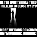 Burning Bright | THE MORE THE LIGHT SHINES THROUGH ME
I PRETEND TO CLOSE MY EYES; THE MORE THE DARK CONSUMES ME
I PRETEND I'M BURNING, BURNING BRIGHT | image tagged in dark room | made w/ Imgflip meme maker