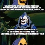Skeletor Learns About World War I | SO, A "GREAT WAR" IN EUROPE, EH? WELL, BETWEEN THE NAPOLEONIC WARS AND THE OTTOMAN- HAPSBURG WARS, THIS "GREAT WAR" MUST BE THE BRITISH, THE RUSSIANS, AND THE AUSTRIANS VS THE FRENCH AND THE OTTOMANS, YES? NO, IN FACT, THE FRENCH ARE ALLIED WITH THE BRITISH AND THE RUSSIANS, WHILE THE AUSTRIANS AND THE OTTOMANS ARE UNITED AGAINST THEM. WHAT | image tagged in skeletor asks a question | made w/ Imgflip meme maker