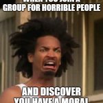 Kinky's Nudes | WHEN YOU JOIN A GROUP FOR HORRIBLE PEOPLE; AND DISCOVER YOU HAVE A MORAL | image tagged in kinky's nudes,funny,horrible | made w/ Imgflip meme maker