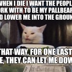 Salad cat | WHEN I DIE I WANT THE PEOPLE I WORK WITH TO BE MY PALLBEARERS AND LOWER ME INTO THE GROUND. THAT WAY, FOR ONE LAST TIME, THEY CAN LET ME DOW | image tagged in salad cat | made w/ Imgflip meme maker