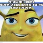 barry b shrekson | PSYCHIATRIST: “BARRY B SHREKSON ISN’T REAL, HE CANNOT HURT YOU”.
BARRY B SHREKSON: | image tagged in barry b shrekson | made w/ Imgflip meme maker
