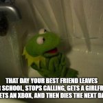 Depressed Kermit | THAT DAY YOUR BEST FRIEND LEAVES YOUR SCHOOL, STOPS CALLING, GETS A GIRLFRIEND, GETS AN XBOX, AND THEN DIES THE NEXT DAY | image tagged in depressed kermit | made w/ Imgflip meme maker