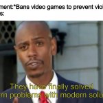 Modern Porblems Template | Government:*Bans video games to prevent violence*
Boomers:; They have finally solved modern problems with modern solutions | image tagged in modern porblems template | made w/ Imgflip meme maker