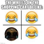 hahahahahahahaha | THE WHEELS ON THE SHOPPING CART BE LIKE: | image tagged in cursed,cursed image | made w/ Imgflip meme maker