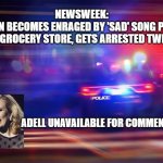 Adell | NEWSWEEK:

WOMAN BECOMES ENRAGED BY 'SAD' SONG PLAYING
 AT GROCERY STORE, GETS ARRESTED TWICE; ADELL UNAVAILABLE FOR COMMENT | image tagged in police,adell,funny memes | made w/ Imgflip meme maker
