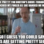 So I Guess You Can Say Things Are Getting Pretty Serious | THE PRETTY TIM HORTON'S DRIVE-THROUGH LADY TOUCHED MY FINGER AS SHE HANDED ME MY COFFEE SO I GUESS YOU COULD SAY THINGS ARE GETTING PRETTY S | image tagged in memes,so i guess you can say things are getting pretty serious | made w/ Imgflip meme maker