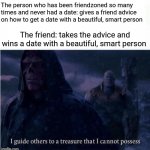 Friendzoned person (who never had a date) giving advice to a friend on how to get a date | The person who has been friendzoned so many times and never had a date: gives a friend advice on how to get a date with a beautiful, smart person; The friend: takes the advice and wins a date with a beautiful, smart person | image tagged in i guide others to a treasure i cannot possess,friendzoned,friendzone,funny,memes,blank white template | made w/ Imgflip meme maker