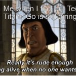 Really it's rude enough being alive when no one wants you | Me when I find out Teen Titans Go is still airing | image tagged in really it's rude enough being alive when no one wants you | made w/ Imgflip meme maker