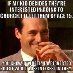 Investigate the Catholic church! | IF MY KID DECIDES THEY'RE INTERESTED IN GOING TO CHURCH, I'LL LET THEM BY AGE 15. YOU KNOW, BY THE TIME A PERVERTED PRIEST WOULD LOSE INTEREST IN THEM. | image tagged in laughing don draper,catholic church,child molester,child abuse,religion,atheism | made w/ Imgflip meme maker