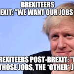 brexit | BREXITEERS PRE-BREXIT: "WE WANT OUR JOBS BACK!"; BREXITEERS POST-BREXIT: "NO NOT THOSE JOBS, THE *OTHER* JOBS" | image tagged in boris johnson tory brexit | made w/ Imgflip meme maker