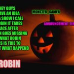 robin | HEY GUYS I HAVE AN IDEA FOR A SHOW I CALL IT ROBIN IT TAKES PLACE AFTER BATMAN GOES MISSING SO WHAT ROBIN DOES IS TRIE TO FIND OUT WHAT HAPPEND; ROBIN | image tagged in monster_gamer announcement template | made w/ Imgflip meme maker