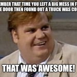 Chris Farley Awesome | REMEMBER THAT TIME YOU LEFT A BIG MESS IN FRONT OF THE GARAGE DOOR THEN FOUND OUT A TRUCK WAS COMING @ 8AM? THAT WAS AWESOME! | image tagged in chris farley awesome | made w/ Imgflip meme maker