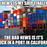 My Ship Came In | THE GOOD NEWS IS MY SHIP FINALLY CAME IN. THE BAD NEWS IS IT'S STUCK IN A PORT IN CALIFORNIA. | image tagged in shipping containers | made w/ Imgflip meme maker