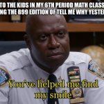 NOW NUMBER 5!! | TO THE KIDS IN MY 6TH PERIOD MATH CLASS SINGING THE B99 EDITION OF TELL ME WHY YESTERDAY: | image tagged in you've helped me find my smile,brooklyn nine nine,brooklyn 99,b99,captain holt | made w/ Imgflip meme maker