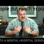 What the hell is wrong with you people | Me when i see people put ranch in pizza; GO TO A MENTAL HOSPITAL SERIOUSLY | image tagged in what the hell is wrong with you people | made w/ Imgflip meme maker