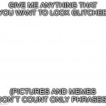 blank | GIVE ME ANYTHING THAT YOU WANT TO LOOK GLITCHED; (PICTURES AND MEMES DON´T COUNT ONLY PHRASES) | image tagged in blank | made w/ Imgflip meme maker