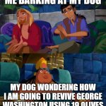 dog is confusion | ME BARKING AT MY DOG MY DOG WONDERING HOW I AM GOING TO REVIVE GEORGE WASHINGTON USING 19 OLIVES | image tagged in road to el dorado | made w/ Imgflip meme maker