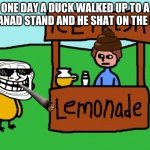 The Duck Song | ONE DAY A DUCK WALKED UP TO A LEMANAD STAND AND HE SHAT ON THE MAN | image tagged in the duck song | made w/ Imgflip meme maker