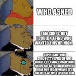 Who asked meme made fancy! | WHO ASKED; I AM SORRY, BUT I COULDN'T FIND WHO WANTED THIS OPINION. I APOLOGIZE, KIND SIRE, BUT THE PERSON WHO WANTED TO KNOW THIS OPINION COULD NOT BE FOUND ANYWHERE NEAR OUR LOCATION AND IT'S UNLIKELY WE WILL EVER SEE HIM. | image tagged in tuxedo winnie the pooh 3 panel | made w/ Imgflip meme maker