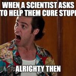 Ace Ventura Alrighty Then | WHEN A SCIENTIST ASKS YOU TO HELP THEM CURE STUPITITY; ALRIGHTY THEN | image tagged in ace ventura alrighty then,funny memes | made w/ Imgflip meme maker