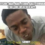 it always happens | OUTSIDE: HAIL, RAIL, FLOOD, GALE, TORNADO
THAT ONE WEATHER APP:; SUNNY | image tagged in i said we ____ today,weather app | made w/ Imgflip meme maker