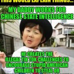 Tik tok challenges explained? | THIS WOULD EXPLAIN THINGS... MY DADDY WORKS FOR CHINESE STATE INTELLIGENCE; HE CREATES THE ILLEGAL TIK TOK CHALLENGES TO ENCOURAGE STUPID AMERICAN CHILDREN TO STEAL OR SEXUALLY ASSAULT THEIR TEACHERS | image tagged in tik tok,made in china | made w/ Imgflip meme maker