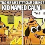 fires be like | WHEN THE TEACHER SAYS STAY CALM DURING A FIRE DRILL; KID NAMED CALM: | image tagged in this is fine | made w/ Imgflip meme maker