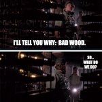 Bad Wood/ Good Wood | WHY IS
ALL THE
WOOD
ROTTING? I'LL TELL YOU WHY:  BAD WOOD. SO...
WHAT DO
WE DO? TEAR OUT BAD WOOD.
PUT IN GOOD WOOD. | image tagged in bad wood/ good wood,arachnophobia,john goodman | made w/ Imgflip meme maker