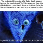 Complicated idea but good for humanity | The makers of Despacito after Baby Shark passes them as the most viewed YouTube video, so they side with North Korea, nuke South Korea and delete Baby Shark on YouTube so Despacito is back as the most viewed YouTube video | image tagged in you're a villain alright,korea,music | made w/ Imgflip meme maker
