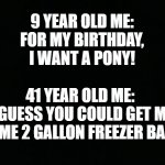Black Background | 9 YEAR OLD ME:
FOR MY BIRTHDAY, I WANT A PONY! 41 YEAR OLD ME: 
I GUESS YOU COULD GET ME SOME 2 GALLON FREEZER BAGS | image tagged in black background,birthday | made w/ Imgflip meme maker
