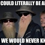 zz top rules 2 | THEY COULD LITERALLY BE ALIENS; AND WE WOULD NEVER KNOW | image tagged in zz top rules 2 | made w/ Imgflip meme maker