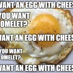 Fried egg | I WANT AN EGG WITH CHEESE. SO YOU WANT AN OMELET? I WANT AN EGG WITH CHEESE.. SO YOU WANT AN OMELET? I WANT AN EGG WITH CHEESE... | image tagged in fried egg,cheese | made w/ Imgflip meme maker