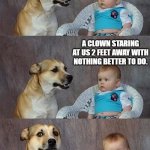 Dad Joke Dog 2 | "WHAT'S THE SCARIEST THING YOU CAN THINK OF?"; A CLOWN STARING AT US 2 FEET AWAY WITH NOTHING BETTER TO DO. | image tagged in dad joke dog 2 | made w/ Imgflip meme maker