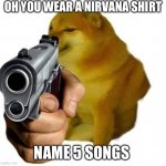 Gun Cheems | OH YOU WEAR A NIRVANA SHIRT; NAME 5 SONGS | image tagged in gun cheems | made w/ Imgflip meme maker