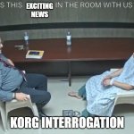 KORG Interrogation | EXCITING NEWS; KORG INTERROGATION | image tagged in in the room with us now | made w/ Imgflip meme maker