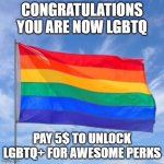 LGBTQ+ | CONGRATULATIONS YOU ARE NOW LGBTQ; PAY 5$ TO UNLOCK LGBTQ+ FOR AWESOME PERKS | image tagged in gay pride flag | made w/ Imgflip meme maker