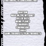 blank paper | DANTDM
MAN ON THE INTERNET
KILLER BEES
MEME PLANET
CHARRIII5
CINEMASINS
SMG4
GAME THEORISTS/FILM THEORISTS; YOUTUBERS TO SUBSCRIBE TOO: | image tagged in blank paper,youtube,dantdm,game theory,memes,funny memes | made w/ Imgflip meme maker