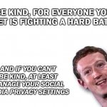 Mark Zuckerberg | BE KIND, FOR EVERYONE YOU MEET IS FIGHTING A HARD BATTLE; AND IF YOU CAN'T BE KIND, AT LEAST MANAGE YOUR SOCIAL MEDIA PRIVACY SETTINGS | image tagged in mark zuckerberg | made w/ Imgflip meme maker