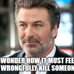 Wonder no longer, my friend | I WONDER HOW IT MUST FEEL TO WRONGFULLY KILL SOMEONE... | image tagged in alec baldwin,memes | made w/ Imgflip meme maker