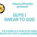 i swear. | GUYS I SWEAR TO GOD; THE R WORD IS A SLUR STOP USING IT UNLESS YOU HAVE A LEARNING DISABILITY | image tagged in pikachu's announcement temp | made w/ Imgflip meme maker