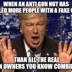 Alec Baldwin Donald Trump | WHEN AN ANTI GUN NUT HAS KILLED MORE PEOPLE WITH A FAKE GUN; THAN ALL THE REAL GUN OWNERS YOU KNOW COMBINED | image tagged in alec baldwin donald trump | made w/ Imgflip meme maker