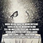 so many roads | WIND INSIDE AND THE WIND OUTSIDE
TANGLED IN THE WINDOW BLIND
TELL ME WHY YOU TREAT ME SO UNKIND
DOWN WHERE THE SUN DON'T SHINE
LONELY AND I CALL YOUR NAME
NO PLACE LEFT TO GO, AIN'T THAT A SHAME? | image tagged in mind blown | made w/ Imgflip meme maker