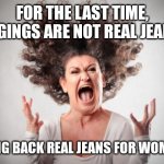 Screaming woman | FOR THE LAST TIME, JEGGINGS ARE NOT REAL JEANS... BRING BACK REAL JEANS FOR WOMEN... | image tagged in screaming woman | made w/ Imgflip meme maker