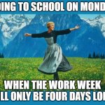 the sound of music happiness | GOING TO SCHOOL ON MONDAY; WHEN THE WORK WEEK WILL ONLY BE FOUR DAYS LONG. | image tagged in the sound of music happiness | made w/ Imgflip meme maker