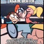 say it again dexter | SAY IT AGAIN, DEXTER; THE FITNESSGRAM™ PACER TEST IS A MULTISTAGE AEROBIC CAPACITY TEST THAT PROGRESSIVELY GETS MORE DIFFICULT AS IT CONTINUES. THE 20 METER PACER TEST WILL BEGIN IN 30 SECONDS. LINE UP AT THE START. THE RUNNING SPEED STARTS SLOWLY, BUT GETS FASTER EACH MINUTE AFTER YOU HEAR THIS SIGNAL. DING  A SINGLE LAP SHOULD BE COMPLETED EACH TIME YOU HEAR THIS SOUND. DING  REMEMBER TO RUN IN A STRAIGHT LINE, AND RUN AS LONG AS POSSIBLE. THE SECOND TIME YOU FAIL TO COMPLETE A LAP BEFORE THE SOUND, YOUR TEST IS OVER. THE TEST WILL BEGIN ON THE WORD START. | image tagged in say it again dexter | made w/ Imgflip meme maker