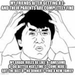 bruuuuuuuuu | MY FRIENDS AFTER GETTING A Z- AND THEIR PARENTS ARE COMPLETELY FINE; MY GRADE RULES BE LIKE: A=AWESOME B=DO BETTER NEXT TIME C=COME HERE I GOT THE BELT D= NO DINNER F=FIND A NEW FAMILY | image tagged in wtf jakie chan,homework | made w/ Imgflip meme maker